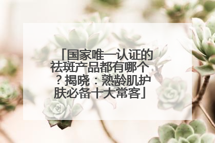 国家唯一认证的祛斑产品都有哪个？揭晓：熟龄肌护肤必备十大常客