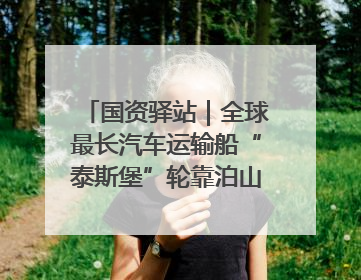 国资驿站｜全球最长汽车运输船“泰斯堡”轮靠泊山东港口烟台港；渤海最大油气平台完成浮托安装