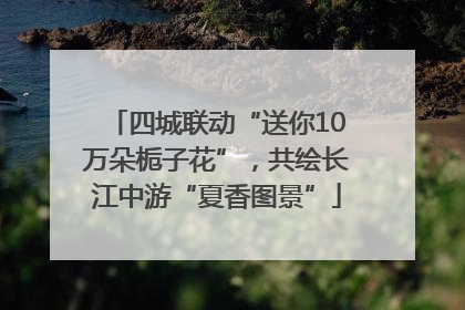 四城联动“送你10万朵栀子花”，共绘长江中游“夏香图景”