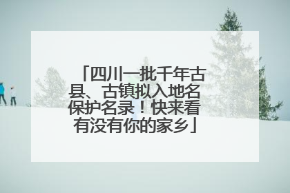 四川一批千年古县、古镇拟入地名保护名录！快来看有没有你的家乡