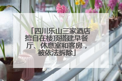 四川乐山三家酒店擅自在楼顶搭建早餐厅、休息室和客房，被依法拆除