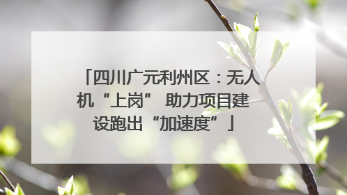 四川广元利州区：无人机“上岗” 助力项目建设跑出“加速度”