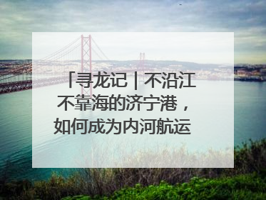 寻龙记｜不沿江不靠海的济宁港，如何成为内河航运的“绝对主力”