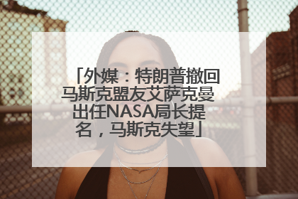 外媒：特朗普撤回马斯克盟友艾萨克曼出任NASA局长提名，马斯克失望