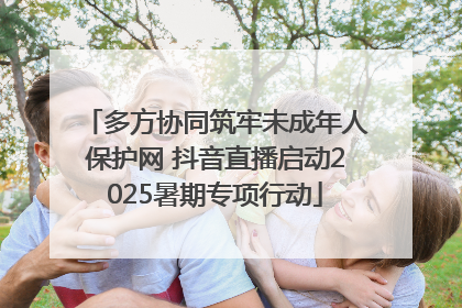 多方协同筑牢未成年人保护网 抖音直播启动2025暑期专项行动