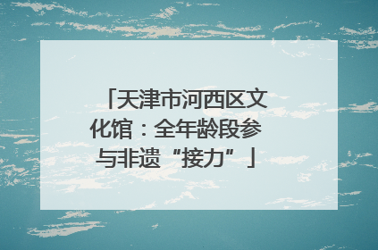 天津市河西区文化馆：全年龄段参与非遗“接力”