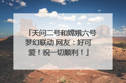 天问二号和嫦娥六号梦幻联动 网友：好可爱！祝一切顺利！