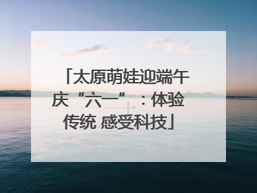 太原萌娃迎端午庆“六一”：体验传统 感受科技