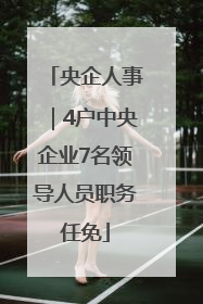 央企人事｜4户中央企业7名领导人员职务任免