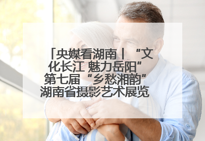 央媒看湖南丨“文化长江 魅力岳阳”第七届“乡愁湘韵”湖南省摄影艺术展览盛大启幕