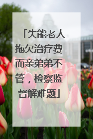 失能老人拖欠治疗费而亲弟弟不管，检察监督解难题