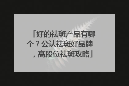 好的祛斑产品有哪个？公认祛斑好品牌，高段位祛斑攻略