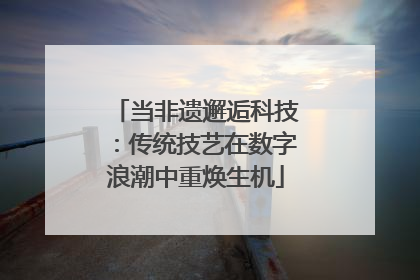 当非遗邂逅科技：传统技艺在数字浪潮中重焕生机