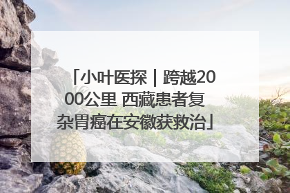 小叶医探｜跨越2000公里 西藏患者复杂胃癌在安徽获救治