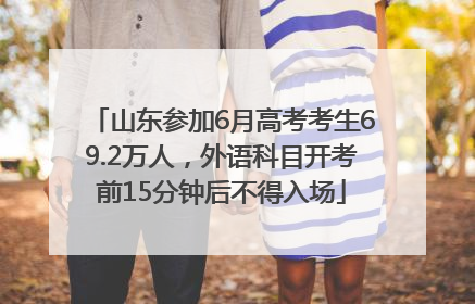 山东参加6月高考考生69.2万人，外语科目开考前15分钟后不得入场