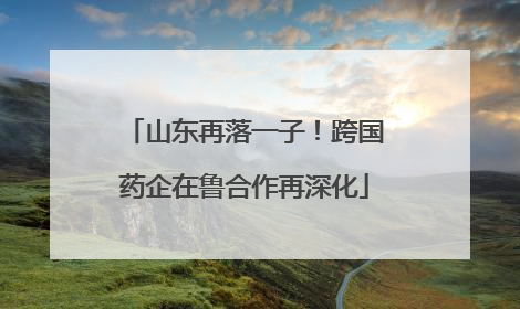 山东再落一子！跨国药企在鲁合作再深化