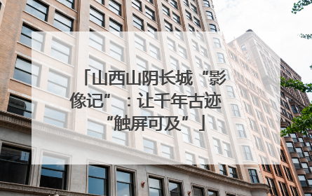山西山阴长城“影像记”：让千年古迹“触屏可及”