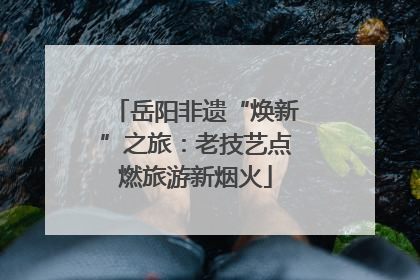 岳阳非遗“焕新”之旅：老技艺点燃旅游新烟火