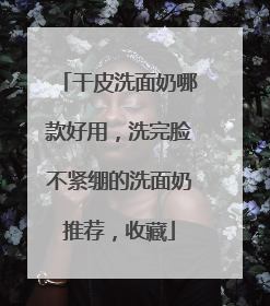 干皮洗面奶哪款好用，洗完脸不紧绷的洗面奶推荐，收藏