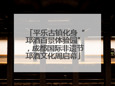 平乐古镇化身“邛酒百景体验园”，成都国际非遗节邛酒文化周启幕