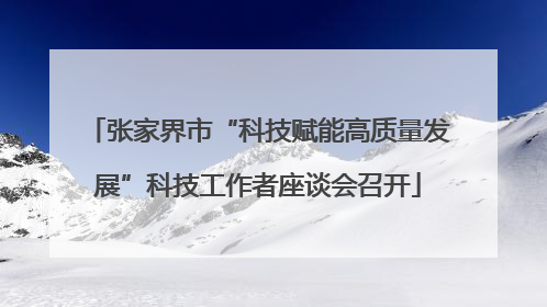 张家界市“科技赋能高质量发展”科技工作者座谈会召开