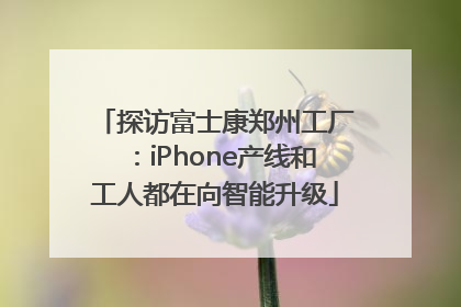 探访富士康郑州工厂：iPhone产线和工人都在向智能升级