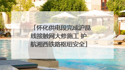 怀化供电段完成沪昆线接触网大修施工 护航湘西铁路枢纽安全