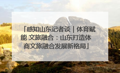 感知山东记者谈｜体育赋能 文旅融合：山东打造体商文旅融合发展新格局