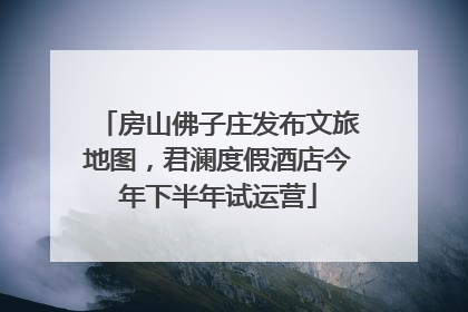 房山佛子庄发布文旅地图，君澜度假酒店今年下半年试运营
