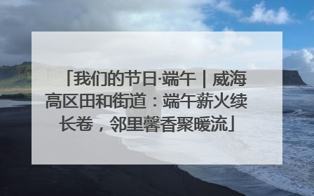 我们的节日·端午｜威海高区田和街道：端午薪火续长卷，邻里馨香聚暖流