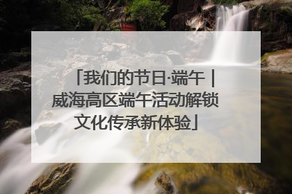 我们的节日·端午｜威海高区端午活动解锁文化传承新体验