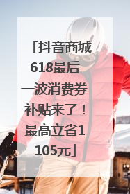 抖音商城618最后一波消费券补贴来了！最高立省1105元
