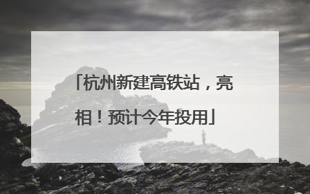 杭州新建高铁站，亮相！预计今年投用