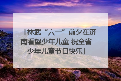 林武“六一”前夕在济南看望少年儿童 祝全省少年儿童节日快乐