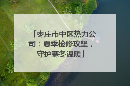 枣庄市中区热力公司：夏季检修攻坚，守护寒冬温暖