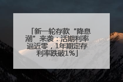 新一轮存款“降息潮”来袭：活期利率逼近零，1年期定存利率跌破1%
