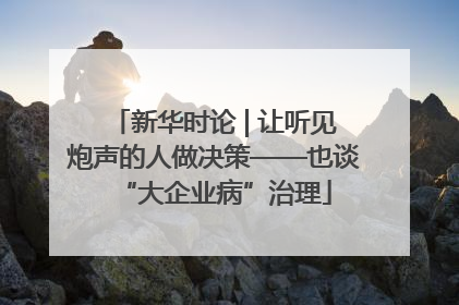 新华时论 | 让听见炮声的人做决策——也谈“大企业病”治理
