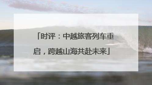 时评：中越旅客列车重启，跨越山海共赴未来