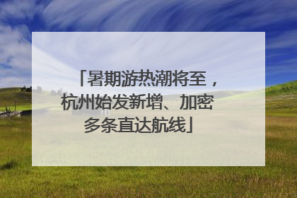 暑期游热潮将至，杭州始发新增、加密多条直达航线