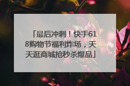 最后冲刺！快手618购物节福利炸场，天天逛商城抢秒杀爆品