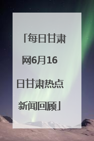 每日甘肃网6月16日甘肃热点新闻回顾