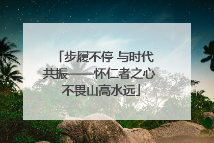 步履不停 与时代共振——怀仁者之心 不畏山高水远