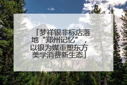 梦祥银非标店落地“郑州记忆”，以银为媒重塑东方美学消费新生态
