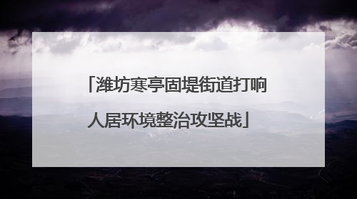 潍坊寒亭固堤街道打响人居环境整治攻坚战