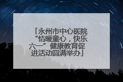 永州市中心医院“情暖童心，快乐六一”健康教育促进活动圆满举办