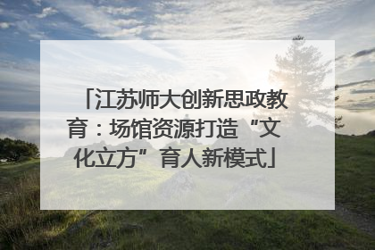 江苏师大创新思政教育：场馆资源打造“文化立方”育人新模式