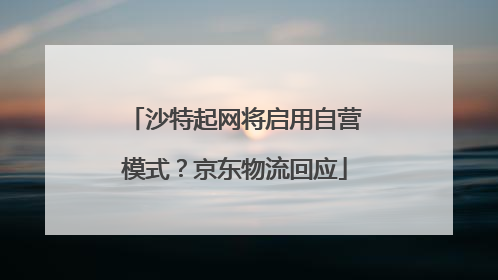 沙特起网将启用自营模式？京东物流回应