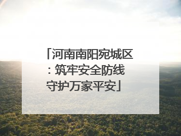 河南南阳宛城区：筑牢安全防线 守护万家平安