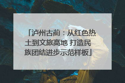 泸州古蔺：从红色热土到文旅高地 打造民族团结进步示范样板