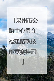 泉州市公路中心勇夺福建路政技能竞赛桂冠